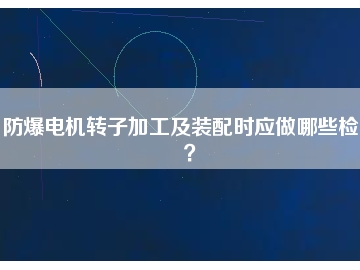 防爆電機(jī)轉(zhuǎn)子加工及裝配時(shí)應(yīng)做哪些檢查？