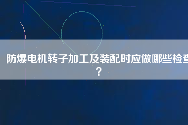 防爆電機轉子加工及裝配時應做哪些檢查？