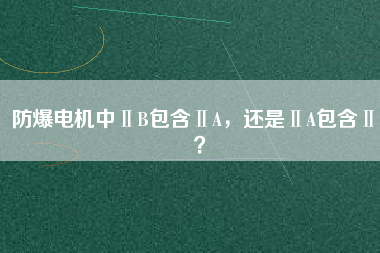 防爆電機(jī)中ⅡB包含ⅡA，還是ⅡA包含ⅡB？